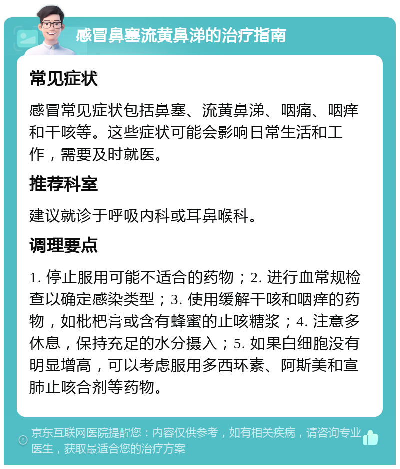 感冒鼻塞流黄鼻涕的治疗指南 常见症状 感冒常见症状包括鼻塞、流黄鼻涕、咽痛、咽痒和干咳等。这些症状可能会影响日常生活和工作，需要及时就医。 推荐科室 建议就诊于呼吸内科或耳鼻喉科。 调理要点 1. 停止服用可能不适合的药物；2. 进行血常规检查以确定感染类型；3. 使用缓解干咳和咽痒的药物，如枇杷膏或含有蜂蜜的止咳糖浆；4. 注意多休息，保持充足的水分摄入；5. 如果白细胞没有明显增高，可以考虑服用多西环素、阿斯美和宣肺止咳合剂等药物。