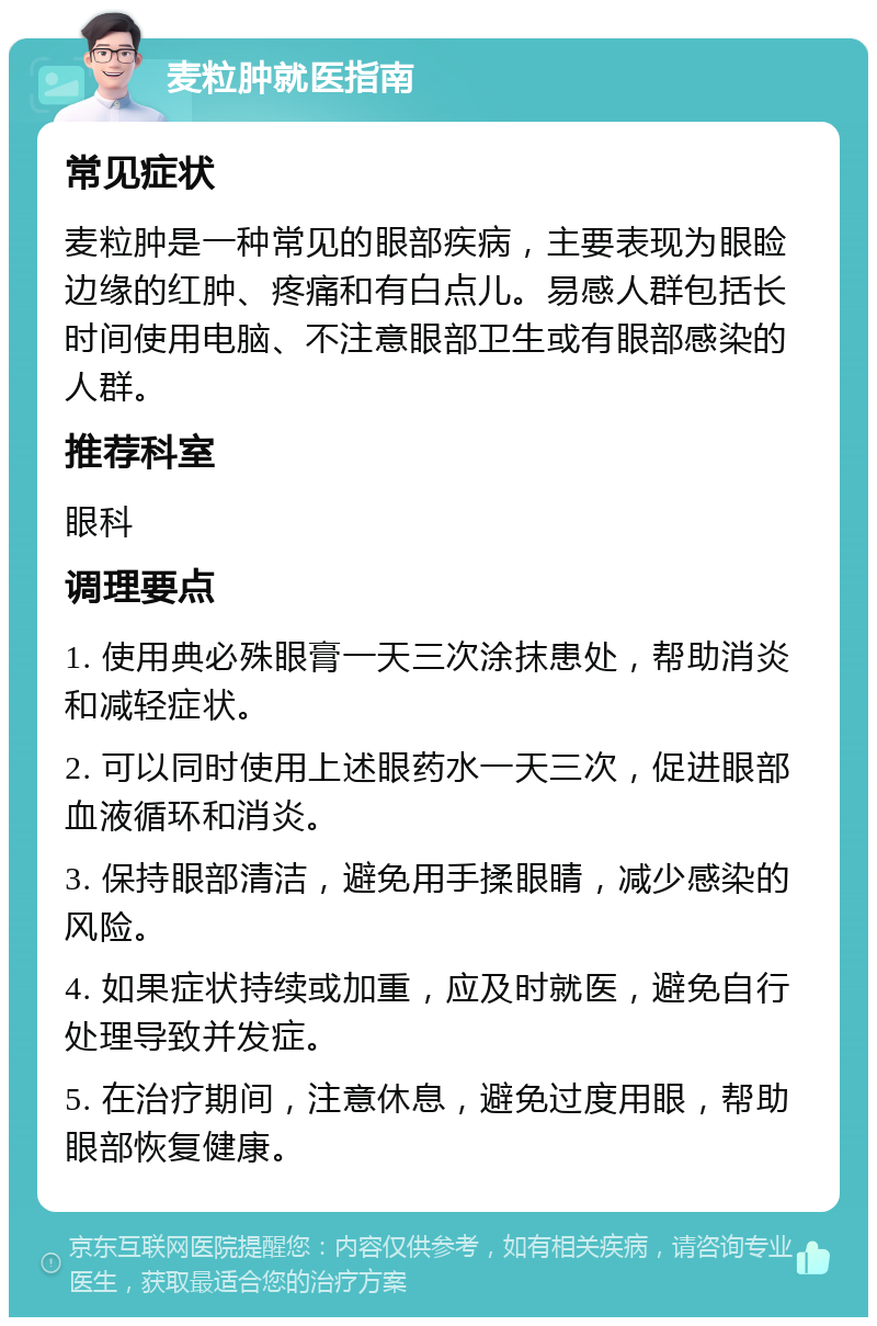 麦粒肿就医指南 常见症状 麦粒肿是一种常见的眼部疾病，主要表现为眼睑边缘的红肿、疼痛和有白点儿。易感人群包括长时间使用电脑、不注意眼部卫生或有眼部感染的人群。 推荐科室 眼科 调理要点 1. 使用典必殊眼膏一天三次涂抹患处，帮助消炎和减轻症状。 2. 可以同时使用上述眼药水一天三次，促进眼部血液循环和消炎。 3. 保持眼部清洁，避免用手揉眼睛，减少感染的风险。 4. 如果症状持续或加重，应及时就医，避免自行处理导致并发症。 5. 在治疗期间，注意休息，避免过度用眼，帮助眼部恢复健康。