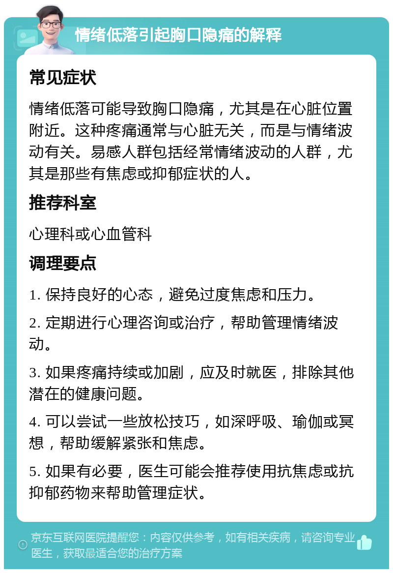 情绪低落引起胸口隐痛的解释 常见症状 情绪低落可能导致胸口隐痛，尤其是在心脏位置附近。这种疼痛通常与心脏无关，而是与情绪波动有关。易感人群包括经常情绪波动的人群，尤其是那些有焦虑或抑郁症状的人。 推荐科室 心理科或心血管科 调理要点 1. 保持良好的心态，避免过度焦虑和压力。 2. 定期进行心理咨询或治疗，帮助管理情绪波动。 3. 如果疼痛持续或加剧，应及时就医，排除其他潜在的健康问题。 4. 可以尝试一些放松技巧，如深呼吸、瑜伽或冥想，帮助缓解紧张和焦虑。 5. 如果有必要，医生可能会推荐使用抗焦虑或抗抑郁药物来帮助管理症状。