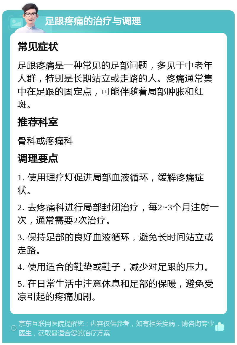 足跟疼痛的治疗与调理 常见症状 足跟疼痛是一种常见的足部问题，多见于中老年人群，特别是长期站立或走路的人。疼痛通常集中在足跟的固定点，可能伴随着局部肿胀和红斑。 推荐科室 骨科或疼痛科 调理要点 1. 使用理疗灯促进局部血液循环，缓解疼痛症状。 2. 去疼痛科进行局部封闭治疗，每2~3个月注射一次，通常需要2次治疗。 3. 保持足部的良好血液循环，避免长时间站立或走路。 4. 使用适合的鞋垫或鞋子，减少对足跟的压力。 5. 在日常生活中注意休息和足部的保暖，避免受凉引起的疼痛加剧。