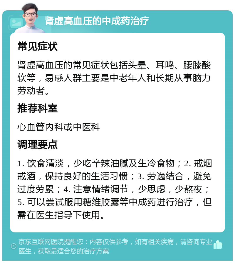 肾虚高血压的中成药治疗 常见症状 肾虚高血压的常见症状包括头晕、耳鸣、腰膝酸软等，易感人群主要是中老年人和长期从事脑力劳动者。 推荐科室 心血管内科或中医科 调理要点 1. 饮食清淡，少吃辛辣油腻及生冷食物；2. 戒烟戒酒，保持良好的生活习惯；3. 劳逸结合，避免过度劳累；4. 注意情绪调节，少思虑，少熬夜；5. 可以尝试服用糖维胶囊等中成药进行治疗，但需在医生指导下使用。