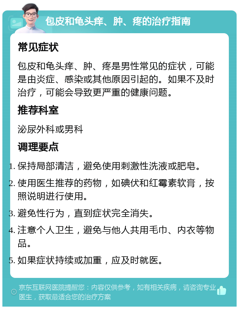 包皮和龟头痒、肿、疼的治疗指南 常见症状 包皮和龟头痒、肿、疼是男性常见的症状，可能是由炎症、感染或其他原因引起的。如果不及时治疗，可能会导致更严重的健康问题。 推荐科室 泌尿外科或男科 调理要点 保持局部清洁，避免使用刺激性洗液或肥皂。 使用医生推荐的药物，如碘伏和红霉素软膏，按照说明进行使用。 避免性行为，直到症状完全消失。 注意个人卫生，避免与他人共用毛巾、内衣等物品。 如果症状持续或加重，应及时就医。