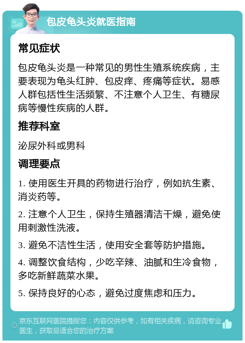 包皮龟头炎就医指南 常见症状 包皮龟头炎是一种常见的男性生殖系统疾病，主要表现为龟头红肿、包皮痒、疼痛等症状。易感人群包括性生活频繁、不注意个人卫生、有糖尿病等慢性疾病的人群。 推荐科室 泌尿外科或男科 调理要点 1. 使用医生开具的药物进行治疗，例如抗生素、消炎药等。 2. 注意个人卫生，保持生殖器清洁干燥，避免使用刺激性洗液。 3. 避免不洁性生活，使用安全套等防护措施。 4. 调整饮食结构，少吃辛辣、油腻和生冷食物，多吃新鲜蔬菜水果。 5. 保持良好的心态，避免过度焦虑和压力。