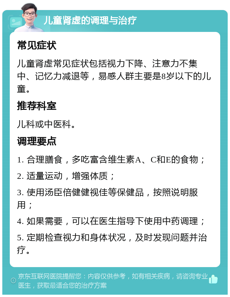 儿童肾虚的调理与治疗 常见症状 儿童肾虚常见症状包括视力下降、注意力不集中、记忆力减退等，易感人群主要是8岁以下的儿童。 推荐科室 儿科或中医科。 调理要点 1. 合理膳食，多吃富含维生素A、C和E的食物； 2. 适量运动，增强体质； 3. 使用汤臣倍健健视佳等保健品，按照说明服用； 4. 如果需要，可以在医生指导下使用中药调理； 5. 定期检查视力和身体状况，及时发现问题并治疗。