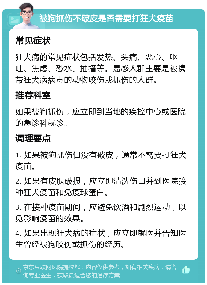 被狗抓伤不破皮是否需要打狂犬疫苗 常见症状 狂犬病的常见症状包括发热、头痛、恶心、呕吐、焦虑、恐水、抽搐等。易感人群主要是被携带狂犬病病毒的动物咬伤或抓伤的人群。 推荐科室 如果被狗抓伤，应立即到当地的疾控中心或医院的急诊科就诊。 调理要点 1. 如果被狗抓伤但没有破皮，通常不需要打狂犬疫苗。 2. 如果有皮肤破损，应立即清洗伤口并到医院接种狂犬疫苗和免疫球蛋白。 3. 在接种疫苗期间，应避免饮酒和剧烈运动，以免影响疫苗的效果。 4. 如果出现狂犬病的症状，应立即就医并告知医生曾经被狗咬伤或抓伤的经历。