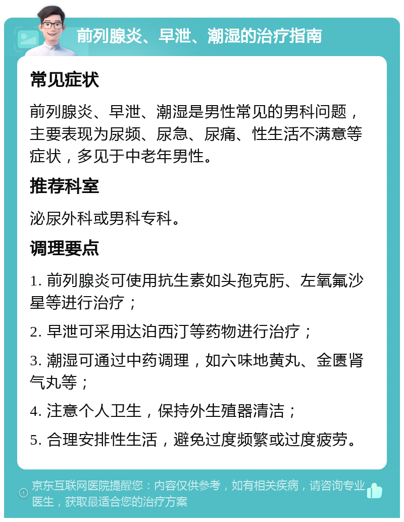 前列腺炎、早泄、潮湿的治疗指南 常见症状 前列腺炎、早泄、潮湿是男性常见的男科问题，主要表现为尿频、尿急、尿痛、性生活不满意等症状，多见于中老年男性。 推荐科室 泌尿外科或男科专科。 调理要点 1. 前列腺炎可使用抗生素如头孢克肟、左氧氟沙星等进行治疗； 2. 早泄可采用达泊西汀等药物进行治疗； 3. 潮湿可通过中药调理，如六味地黄丸、金匮肾气丸等； 4. 注意个人卫生，保持外生殖器清洁； 5. 合理安排性生活，避免过度频繁或过度疲劳。