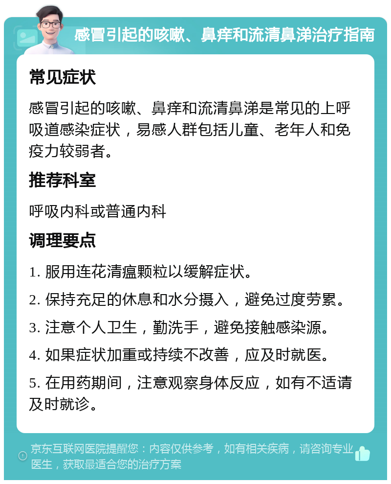 感冒引起的咳嗽、鼻痒和流清鼻涕治疗指南 常见症状 感冒引起的咳嗽、鼻痒和流清鼻涕是常见的上呼吸道感染症状，易感人群包括儿童、老年人和免疫力较弱者。 推荐科室 呼吸内科或普通内科 调理要点 1. 服用连花清瘟颗粒以缓解症状。 2. 保持充足的休息和水分摄入，避免过度劳累。 3. 注意个人卫生，勤洗手，避免接触感染源。 4. 如果症状加重或持续不改善，应及时就医。 5. 在用药期间，注意观察身体反应，如有不适请及时就诊。