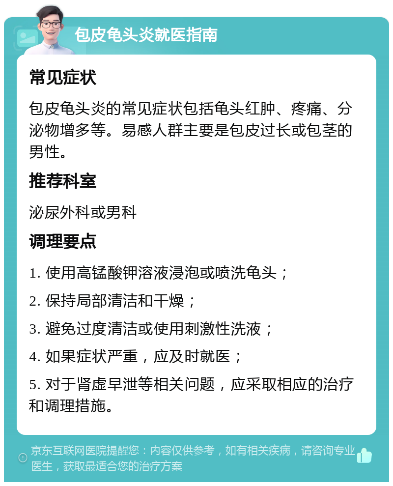 包皮龟头炎就医指南 常见症状 包皮龟头炎的常见症状包括龟头红肿、疼痛、分泌物增多等。易感人群主要是包皮过长或包茎的男性。 推荐科室 泌尿外科或男科 调理要点 1. 使用高锰酸钾溶液浸泡或喷洗龟头； 2. 保持局部清洁和干燥； 3. 避免过度清洁或使用刺激性洗液； 4. 如果症状严重，应及时就医； 5. 对于肾虚早泄等相关问题，应采取相应的治疗和调理措施。