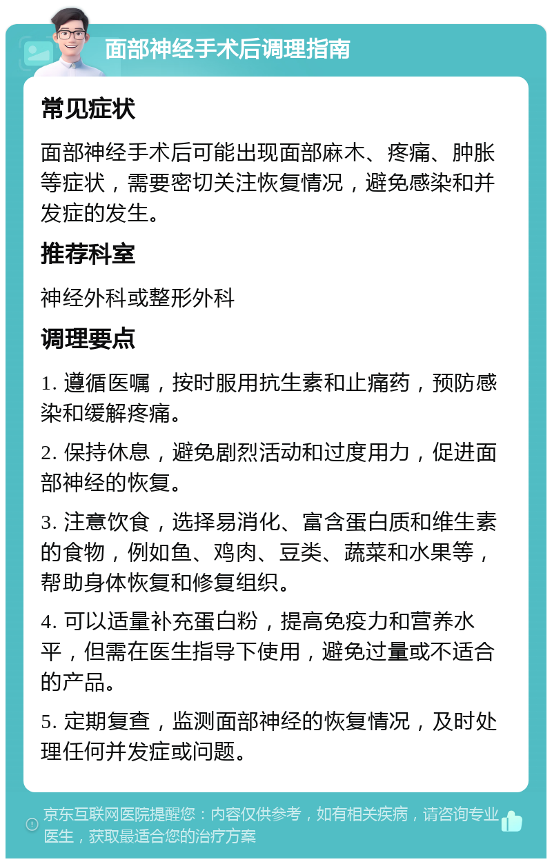 面部神经手术后调理指南 常见症状 面部神经手术后可能出现面部麻木、疼痛、肿胀等症状，需要密切关注恢复情况，避免感染和并发症的发生。 推荐科室 神经外科或整形外科 调理要点 1. 遵循医嘱，按时服用抗生素和止痛药，预防感染和缓解疼痛。 2. 保持休息，避免剧烈活动和过度用力，促进面部神经的恢复。 3. 注意饮食，选择易消化、富含蛋白质和维生素的食物，例如鱼、鸡肉、豆类、蔬菜和水果等，帮助身体恢复和修复组织。 4. 可以适量补充蛋白粉，提高免疫力和营养水平，但需在医生指导下使用，避免过量或不适合的产品。 5. 定期复查，监测面部神经的恢复情况，及时处理任何并发症或问题。