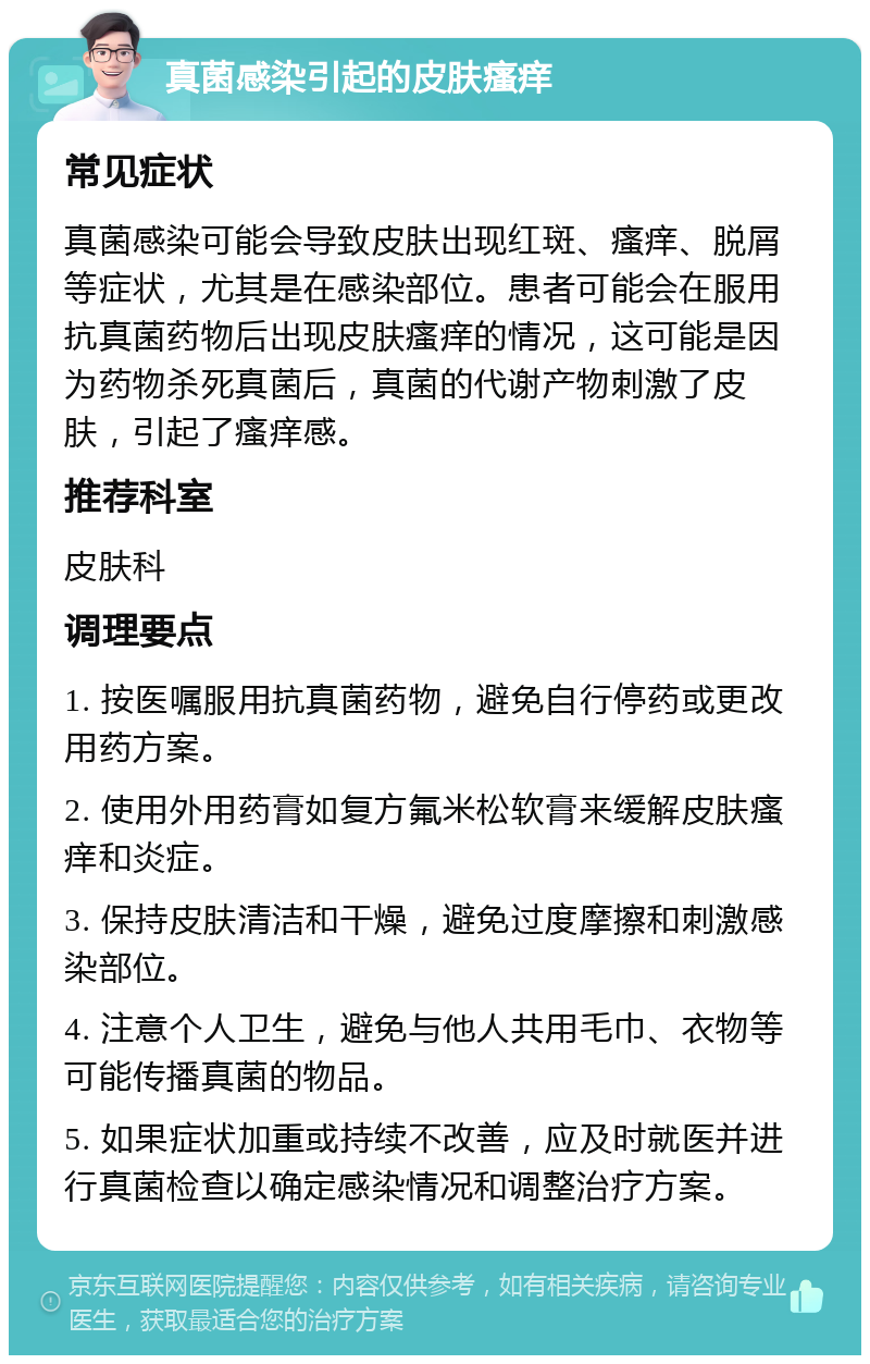 真菌感染引起的皮肤瘙痒 常见症状 真菌感染可能会导致皮肤出现红斑、瘙痒、脱屑等症状，尤其是在感染部位。患者可能会在服用抗真菌药物后出现皮肤瘙痒的情况，这可能是因为药物杀死真菌后，真菌的代谢产物刺激了皮肤，引起了瘙痒感。 推荐科室 皮肤科 调理要点 1. 按医嘱服用抗真菌药物，避免自行停药或更改用药方案。 2. 使用外用药膏如复方氟米松软膏来缓解皮肤瘙痒和炎症。 3. 保持皮肤清洁和干燥，避免过度摩擦和刺激感染部位。 4. 注意个人卫生，避免与他人共用毛巾、衣物等可能传播真菌的物品。 5. 如果症状加重或持续不改善，应及时就医并进行真菌检查以确定感染情况和调整治疗方案。