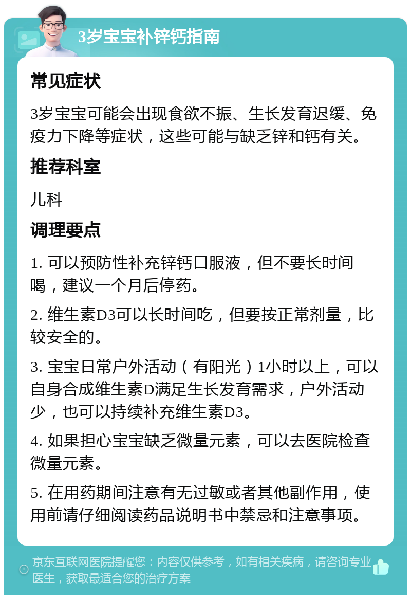 3岁宝宝补锌钙指南 常见症状 3岁宝宝可能会出现食欲不振、生长发育迟缓、免疫力下降等症状，这些可能与缺乏锌和钙有关。 推荐科室 儿科 调理要点 1. 可以预防性补充锌钙口服液，但不要长时间喝，建议一个月后停药。 2. 维生素D3可以长时间吃，但要按正常剂量，比较安全的。 3. 宝宝日常户外活动（有阳光）1小时以上，可以自身合成维生素D满足生长发育需求，户外活动少，也可以持续补充维生素D3。 4. 如果担心宝宝缺乏微量元素，可以去医院检查微量元素。 5. 在用药期间注意有无过敏或者其他副作用，使用前请仔细阅读药品说明书中禁忌和注意事项。