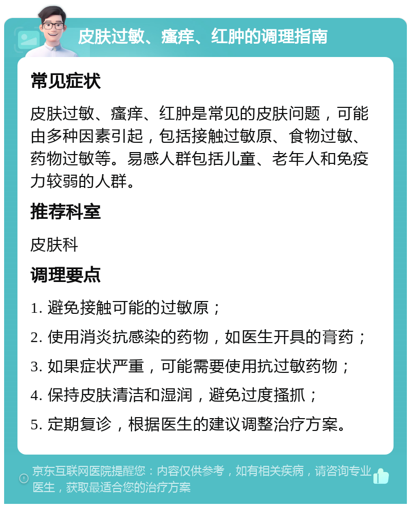 皮肤过敏、瘙痒、红肿的调理指南 常见症状 皮肤过敏、瘙痒、红肿是常见的皮肤问题，可能由多种因素引起，包括接触过敏原、食物过敏、药物过敏等。易感人群包括儿童、老年人和免疫力较弱的人群。 推荐科室 皮肤科 调理要点 1. 避免接触可能的过敏原； 2. 使用消炎抗感染的药物，如医生开具的膏药； 3. 如果症状严重，可能需要使用抗过敏药物； 4. 保持皮肤清洁和湿润，避免过度搔抓； 5. 定期复诊，根据医生的建议调整治疗方案。