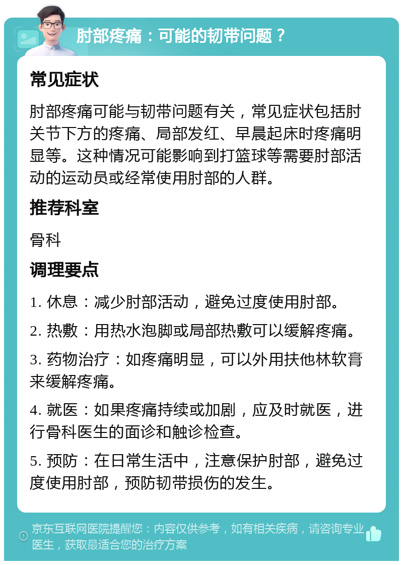 肘部疼痛：可能的韧带问题？ 常见症状 肘部疼痛可能与韧带问题有关，常见症状包括肘关节下方的疼痛、局部发红、早晨起床时疼痛明显等。这种情况可能影响到打篮球等需要肘部活动的运动员或经常使用肘部的人群。 推荐科室 骨科 调理要点 1. 休息：减少肘部活动，避免过度使用肘部。 2. 热敷：用热水泡脚或局部热敷可以缓解疼痛。 3. 药物治疗：如疼痛明显，可以外用扶他林软膏来缓解疼痛。 4. 就医：如果疼痛持续或加剧，应及时就医，进行骨科医生的面诊和触诊检查。 5. 预防：在日常生活中，注意保护肘部，避免过度使用肘部，预防韧带损伤的发生。