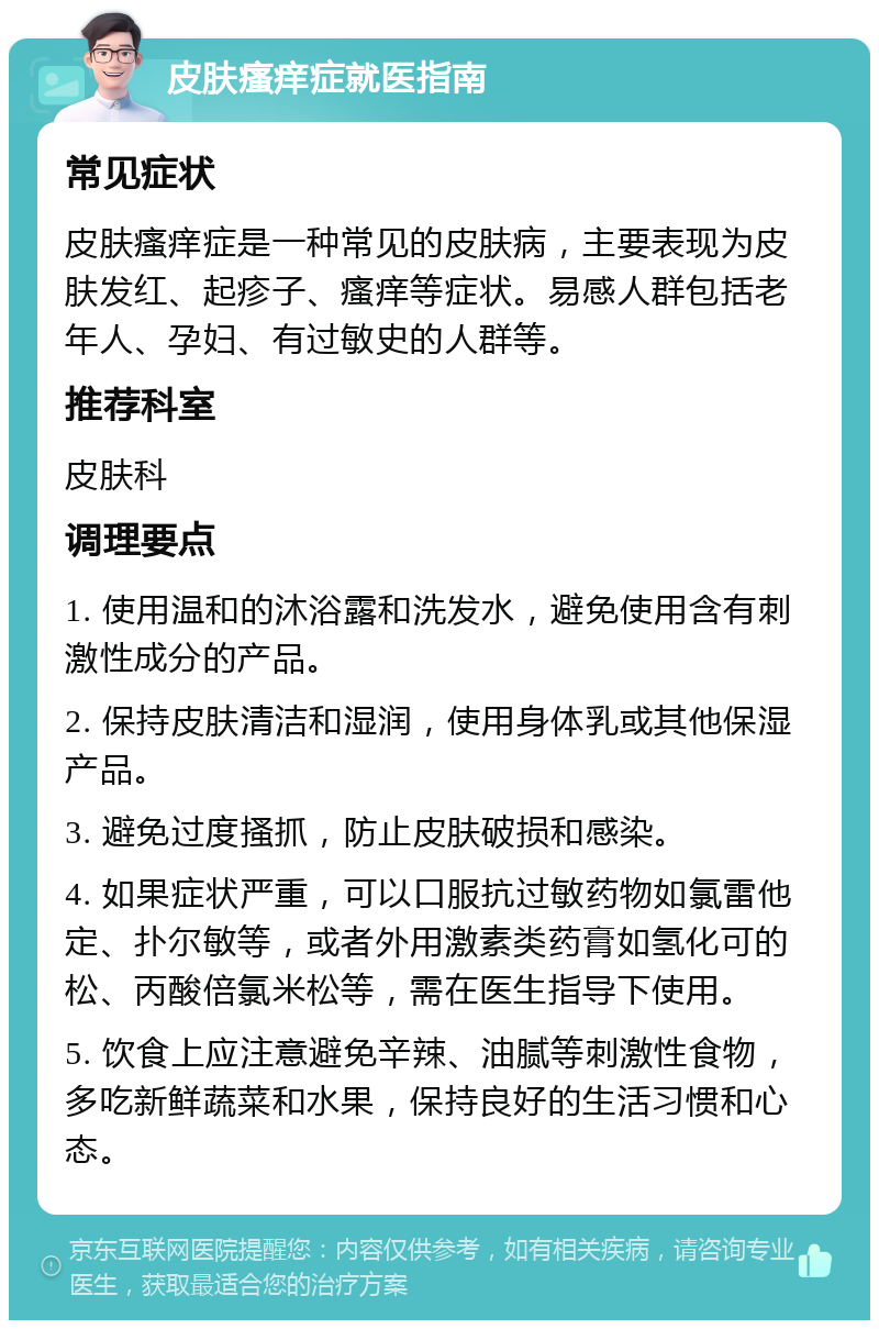 皮肤瘙痒症就医指南 常见症状 皮肤瘙痒症是一种常见的皮肤病，主要表现为皮肤发红、起疹子、瘙痒等症状。易感人群包括老年人、孕妇、有过敏史的人群等。 推荐科室 皮肤科 调理要点 1. 使用温和的沐浴露和洗发水，避免使用含有刺激性成分的产品。 2. 保持皮肤清洁和湿润，使用身体乳或其他保湿产品。 3. 避免过度搔抓，防止皮肤破损和感染。 4. 如果症状严重，可以口服抗过敏药物如氯雷他定、扑尔敏等，或者外用激素类药膏如氢化可的松、丙酸倍氯米松等，需在医生指导下使用。 5. 饮食上应注意避免辛辣、油腻等刺激性食物，多吃新鲜蔬菜和水果，保持良好的生活习惯和心态。