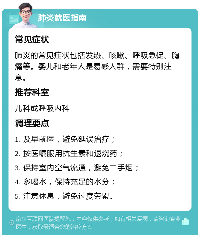 肺炎就医指南 常见症状 肺炎的常见症状包括发热、咳嗽、呼吸急促、胸痛等。婴儿和老年人是易感人群，需要特别注意。 推荐科室 儿科或呼吸内科 调理要点 1. 及早就医，避免延误治疗； 2. 按医嘱服用抗生素和退烧药； 3. 保持室内空气流通，避免二手烟； 4. 多喝水，保持充足的水分； 5. 注意休息，避免过度劳累。