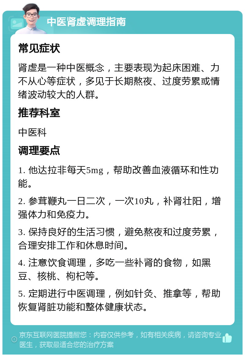 中医肾虚调理指南 常见症状 肾虚是一种中医概念，主要表现为起床困难、力不从心等症状，多见于长期熬夜、过度劳累或情绪波动较大的人群。 推荐科室 中医科 调理要点 1. 他达拉非每天5mg，帮助改善血液循环和性功能。 2. 参茸鞭丸一日二次，一次10丸，补肾壮阳，增强体力和免疫力。 3. 保持良好的生活习惯，避免熬夜和过度劳累，合理安排工作和休息时间。 4. 注意饮食调理，多吃一些补肾的食物，如黑豆、核桃、枸杞等。 5. 定期进行中医调理，例如针灸、推拿等，帮助恢复肾脏功能和整体健康状态。