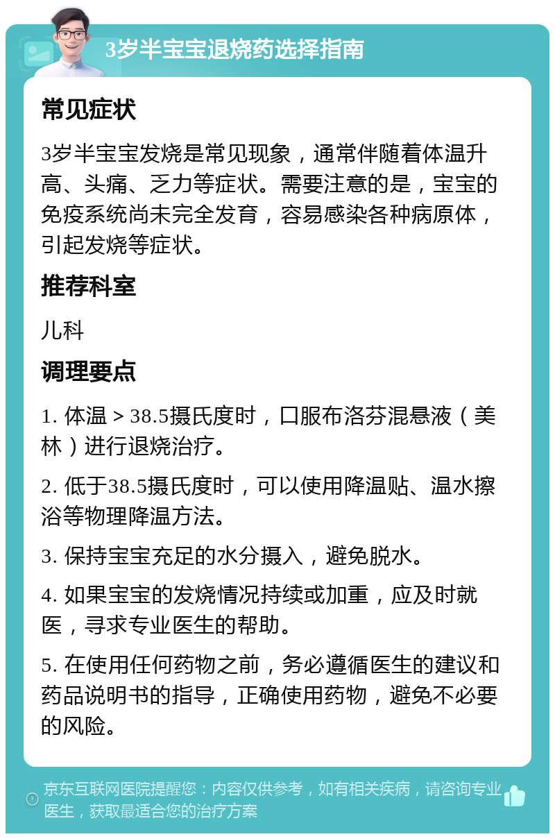 3岁半宝宝退烧药选择指南 常见症状 3岁半宝宝发烧是常见现象，通常伴随着体温升高、头痛、乏力等症状。需要注意的是，宝宝的免疫系统尚未完全发育，容易感染各种病原体，引起发烧等症状。 推荐科室 儿科 调理要点 1. 体温＞38.5摄氏度时，口服布洛芬混悬液（美林）进行退烧治疗。 2. 低于38.5摄氏度时，可以使用降温贴、温水擦浴等物理降温方法。 3. 保持宝宝充足的水分摄入，避免脱水。 4. 如果宝宝的发烧情况持续或加重，应及时就医，寻求专业医生的帮助。 5. 在使用任何药物之前，务必遵循医生的建议和药品说明书的指导，正确使用药物，避免不必要的风险。