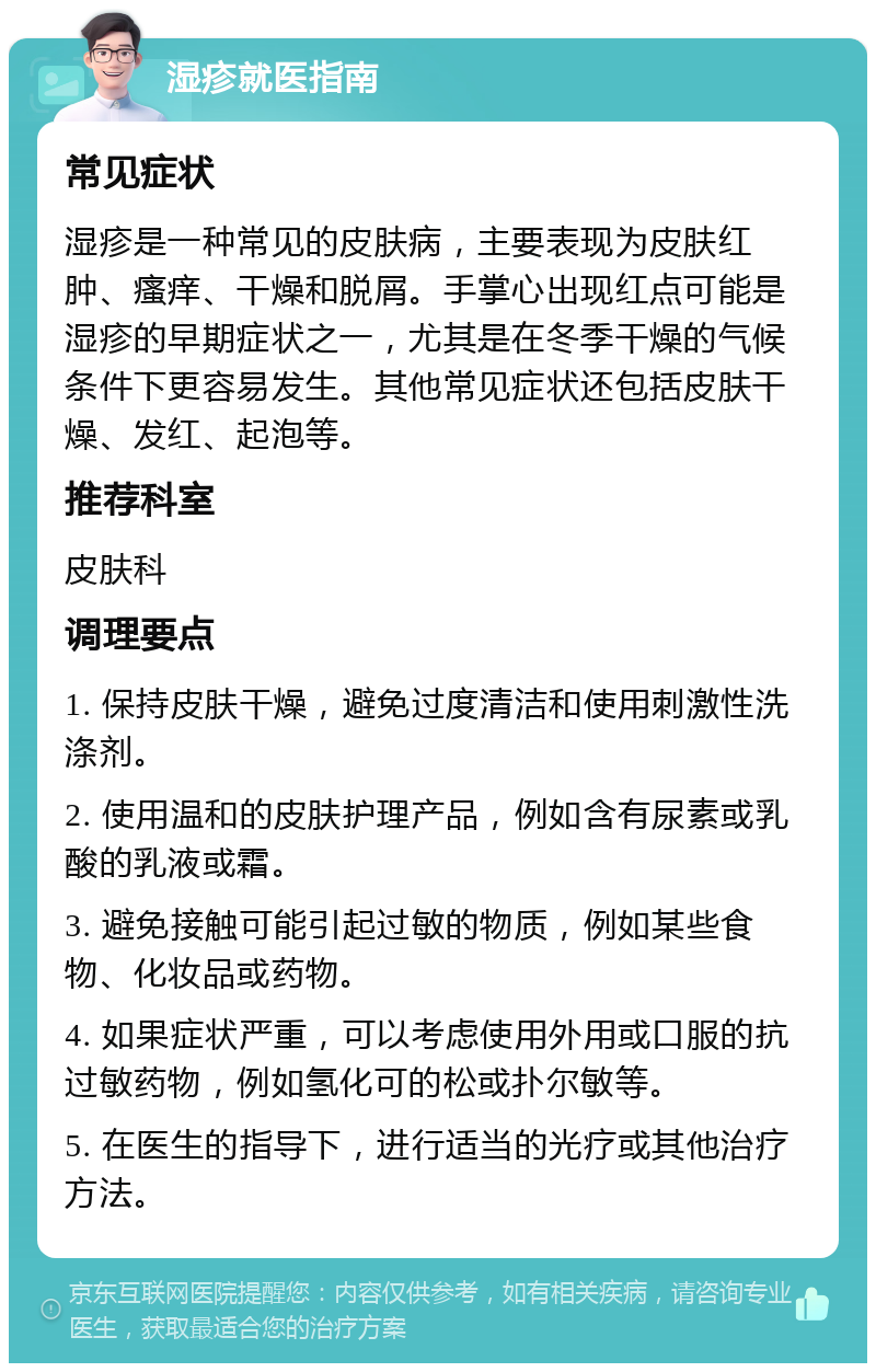 湿疹就医指南 常见症状 湿疹是一种常见的皮肤病，主要表现为皮肤红肿、瘙痒、干燥和脱屑。手掌心出现红点可能是湿疹的早期症状之一，尤其是在冬季干燥的气候条件下更容易发生。其他常见症状还包括皮肤干燥、发红、起泡等。 推荐科室 皮肤科 调理要点 1. 保持皮肤干燥，避免过度清洁和使用刺激性洗涤剂。 2. 使用温和的皮肤护理产品，例如含有尿素或乳酸的乳液或霜。 3. 避免接触可能引起过敏的物质，例如某些食物、化妆品或药物。 4. 如果症状严重，可以考虑使用外用或口服的抗过敏药物，例如氢化可的松或扑尔敏等。 5. 在医生的指导下，进行适当的光疗或其他治疗方法。