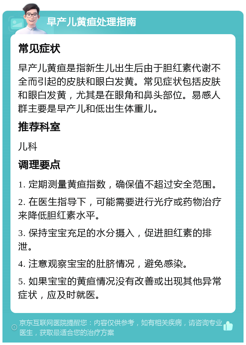 早产儿黄疸处理指南 常见症状 早产儿黄疸是指新生儿出生后由于胆红素代谢不全而引起的皮肤和眼白发黄。常见症状包括皮肤和眼白发黄，尤其是在眼角和鼻头部位。易感人群主要是早产儿和低出生体重儿。 推荐科室 儿科 调理要点 1. 定期测量黄疸指数，确保值不超过安全范围。 2. 在医生指导下，可能需要进行光疗或药物治疗来降低胆红素水平。 3. 保持宝宝充足的水分摄入，促进胆红素的排泄。 4. 注意观察宝宝的肚脐情况，避免感染。 5. 如果宝宝的黄疸情况没有改善或出现其他异常症状，应及时就医。