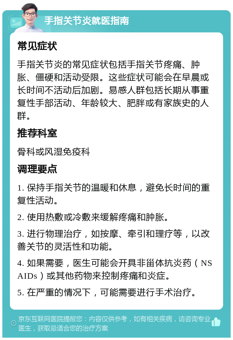 手指关节炎就医指南 常见症状 手指关节炎的常见症状包括手指关节疼痛、肿胀、僵硬和活动受限。这些症状可能会在早晨或长时间不活动后加剧。易感人群包括长期从事重复性手部活动、年龄较大、肥胖或有家族史的人群。 推荐科室 骨科或风湿免疫科 调理要点 1. 保持手指关节的温暖和休息，避免长时间的重复性活动。 2. 使用热敷或冷敷来缓解疼痛和肿胀。 3. 进行物理治疗，如按摩、牵引和理疗等，以改善关节的灵活性和功能。 4. 如果需要，医生可能会开具非甾体抗炎药（NSAIDs）或其他药物来控制疼痛和炎症。 5. 在严重的情况下，可能需要进行手术治疗。