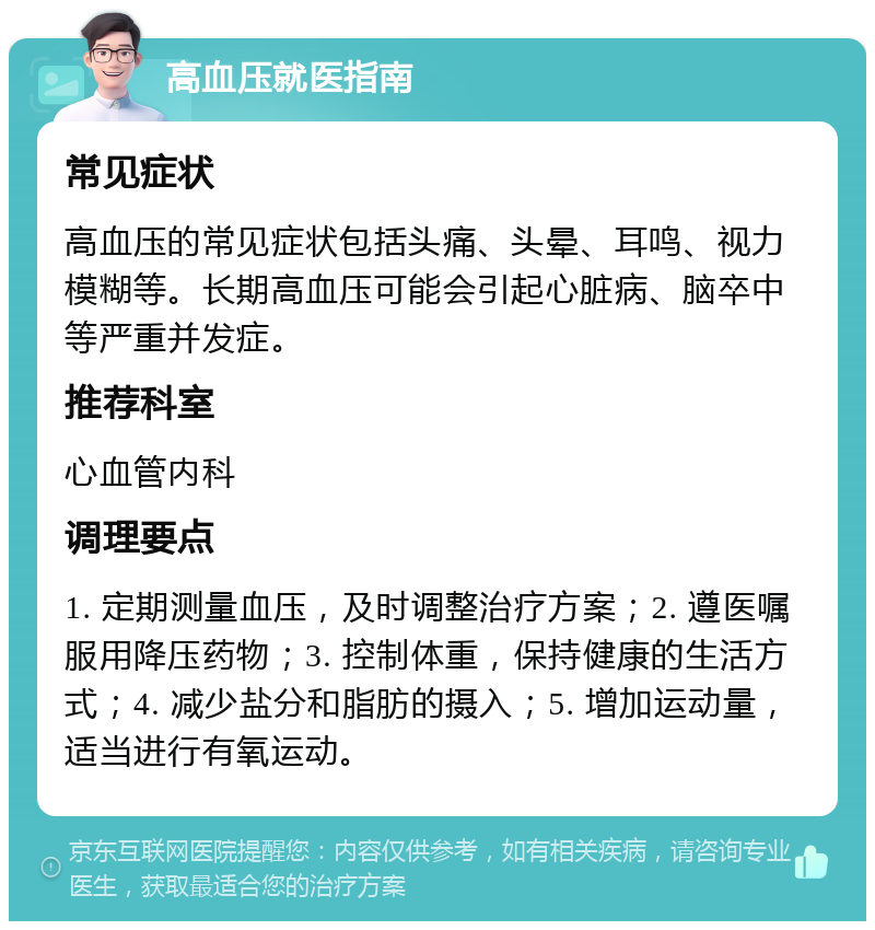 高血压就医指南 常见症状 高血压的常见症状包括头痛、头晕、耳鸣、视力模糊等。长期高血压可能会引起心脏病、脑卒中等严重并发症。 推荐科室 心血管内科 调理要点 1. 定期测量血压，及时调整治疗方案；2. 遵医嘱服用降压药物；3. 控制体重，保持健康的生活方式；4. 减少盐分和脂肪的摄入；5. 增加运动量，适当进行有氧运动。