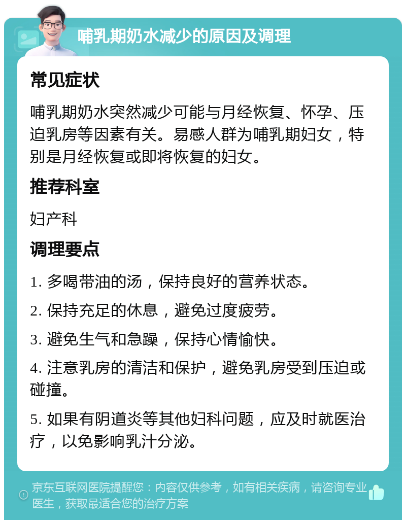 哺乳期奶水减少的原因及调理 常见症状 哺乳期奶水突然减少可能与月经恢复、怀孕、压迫乳房等因素有关。易感人群为哺乳期妇女，特别是月经恢复或即将恢复的妇女。 推荐科室 妇产科 调理要点 1. 多喝带油的汤，保持良好的营养状态。 2. 保持充足的休息，避免过度疲劳。 3. 避免生气和急躁，保持心情愉快。 4. 注意乳房的清洁和保护，避免乳房受到压迫或碰撞。 5. 如果有阴道炎等其他妇科问题，应及时就医治疗，以免影响乳汁分泌。