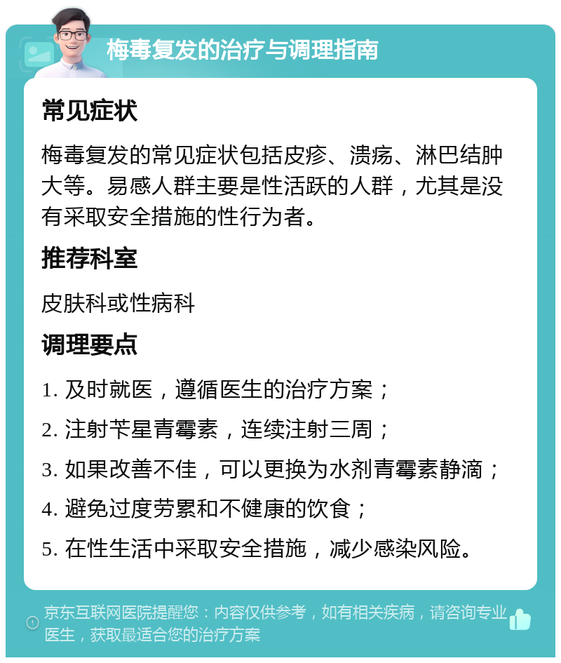 梅毒复发的治疗与调理指南 常见症状 梅毒复发的常见症状包括皮疹、溃疡、淋巴结肿大等。易感人群主要是性活跃的人群，尤其是没有采取安全措施的性行为者。 推荐科室 皮肤科或性病科 调理要点 1. 及时就医，遵循医生的治疗方案； 2. 注射苄星青霉素，连续注射三周； 3. 如果改善不佳，可以更换为水剂青霉素静滴； 4. 避免过度劳累和不健康的饮食； 5. 在性生活中采取安全措施，减少感染风险。