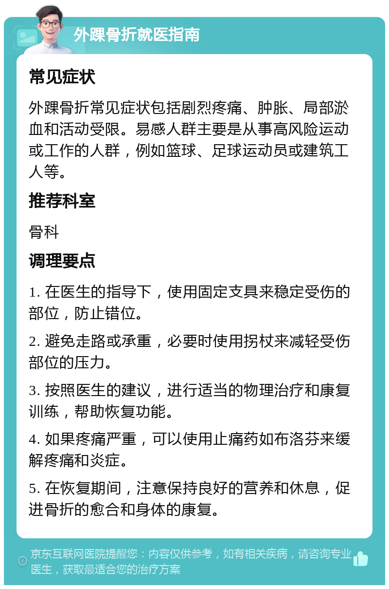 外踝骨折就医指南 常见症状 外踝骨折常见症状包括剧烈疼痛、肿胀、局部淤血和活动受限。易感人群主要是从事高风险运动或工作的人群，例如篮球、足球运动员或建筑工人等。 推荐科室 骨科 调理要点 1. 在医生的指导下，使用固定支具来稳定受伤的部位，防止错位。 2. 避免走路或承重，必要时使用拐杖来减轻受伤部位的压力。 3. 按照医生的建议，进行适当的物理治疗和康复训练，帮助恢复功能。 4. 如果疼痛严重，可以使用止痛药如布洛芬来缓解疼痛和炎症。 5. 在恢复期间，注意保持良好的营养和休息，促进骨折的愈合和身体的康复。