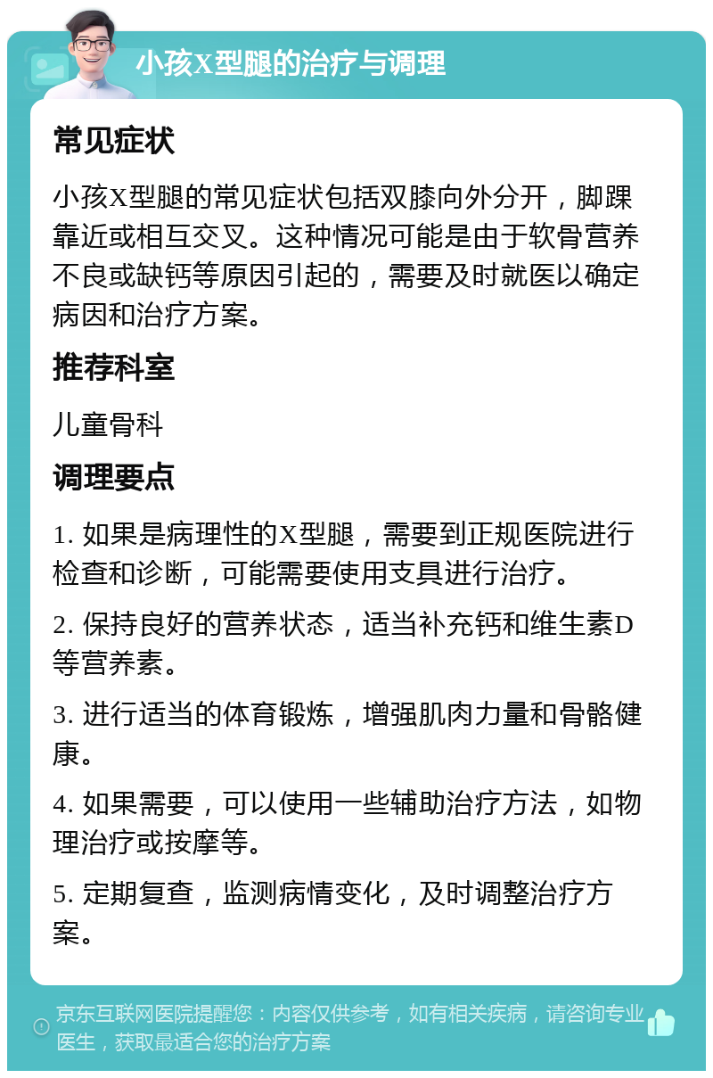 小孩X型腿的治疗与调理 常见症状 小孩X型腿的常见症状包括双膝向外分开，脚踝靠近或相互交叉。这种情况可能是由于软骨营养不良或缺钙等原因引起的，需要及时就医以确定病因和治疗方案。 推荐科室 儿童骨科 调理要点 1. 如果是病理性的X型腿，需要到正规医院进行检查和诊断，可能需要使用支具进行治疗。 2. 保持良好的营养状态，适当补充钙和维生素D等营养素。 3. 进行适当的体育锻炼，增强肌肉力量和骨骼健康。 4. 如果需要，可以使用一些辅助治疗方法，如物理治疗或按摩等。 5. 定期复查，监测病情变化，及时调整治疗方案。