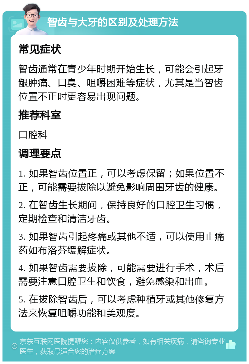 智齿与大牙的区别及处理方法 常见症状 智齿通常在青少年时期开始生长，可能会引起牙龈肿痛、口臭、咀嚼困难等症状，尤其是当智齿位置不正时更容易出现问题。 推荐科室 口腔科 调理要点 1. 如果智齿位置正，可以考虑保留；如果位置不正，可能需要拔除以避免影响周围牙齿的健康。 2. 在智齿生长期间，保持良好的口腔卫生习惯，定期检查和清洁牙齿。 3. 如果智齿引起疼痛或其他不适，可以使用止痛药如布洛芬缓解症状。 4. 如果智齿需要拔除，可能需要进行手术，术后需要注意口腔卫生和饮食，避免感染和出血。 5. 在拔除智齿后，可以考虑种植牙或其他修复方法来恢复咀嚼功能和美观度。