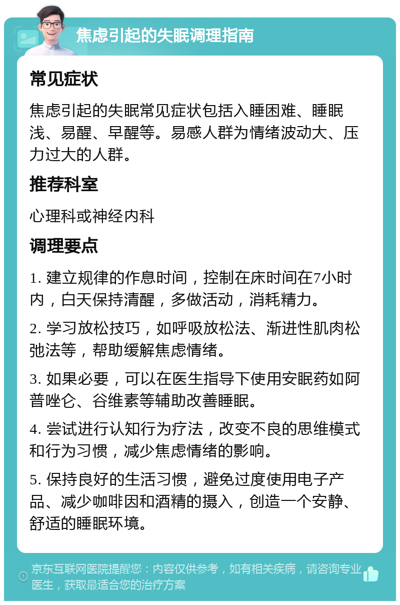 焦虑引起的失眠调理指南 常见症状 焦虑引起的失眠常见症状包括入睡困难、睡眠浅、易醒、早醒等。易感人群为情绪波动大、压力过大的人群。 推荐科室 心理科或神经内科 调理要点 1. 建立规律的作息时间，控制在床时间在7小时内，白天保持清醒，多做活动，消耗精力。 2. 学习放松技巧，如呼吸放松法、渐进性肌肉松弛法等，帮助缓解焦虑情绪。 3. 如果必要，可以在医生指导下使用安眠药如阿普唑仑、谷维素等辅助改善睡眠。 4. 尝试进行认知行为疗法，改变不良的思维模式和行为习惯，减少焦虑情绪的影响。 5. 保持良好的生活习惯，避免过度使用电子产品、减少咖啡因和酒精的摄入，创造一个安静、舒适的睡眠环境。