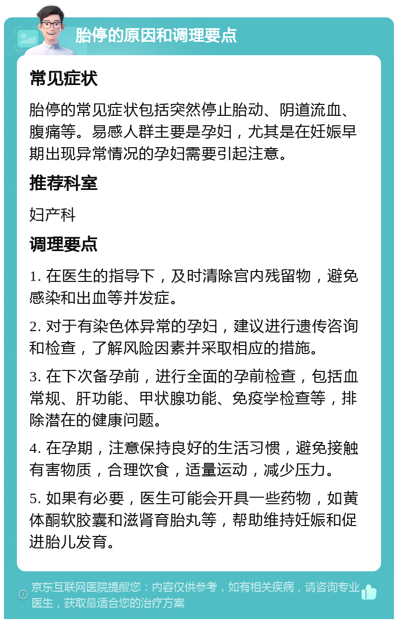 胎停的原因和调理要点 常见症状 胎停的常见症状包括突然停止胎动、阴道流血、腹痛等。易感人群主要是孕妇，尤其是在妊娠早期出现异常情况的孕妇需要引起注意。 推荐科室 妇产科 调理要点 1. 在医生的指导下，及时清除宫内残留物，避免感染和出血等并发症。 2. 对于有染色体异常的孕妇，建议进行遗传咨询和检查，了解风险因素并采取相应的措施。 3. 在下次备孕前，进行全面的孕前检查，包括血常规、肝功能、甲状腺功能、免疫学检查等，排除潜在的健康问题。 4. 在孕期，注意保持良好的生活习惯，避免接触有害物质，合理饮食，适量运动，减少压力。 5. 如果有必要，医生可能会开具一些药物，如黄体酮软胶囊和滋肾育胎丸等，帮助维持妊娠和促进胎儿发育。