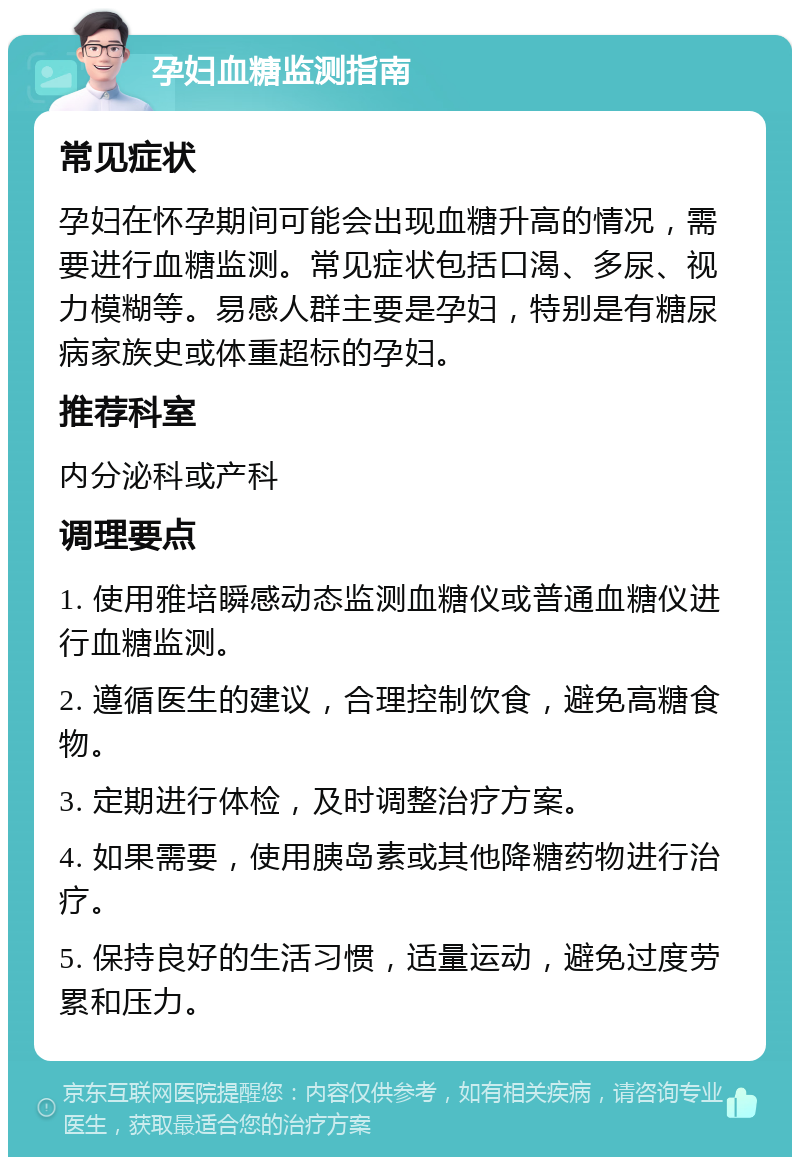 孕妇血糖监测指南 常见症状 孕妇在怀孕期间可能会出现血糖升高的情况，需要进行血糖监测。常见症状包括口渴、多尿、视力模糊等。易感人群主要是孕妇，特别是有糖尿病家族史或体重超标的孕妇。 推荐科室 内分泌科或产科 调理要点 1. 使用雅培瞬感动态监测血糖仪或普通血糖仪进行血糖监测。 2. 遵循医生的建议，合理控制饮食，避免高糖食物。 3. 定期进行体检，及时调整治疗方案。 4. 如果需要，使用胰岛素或其他降糖药物进行治疗。 5. 保持良好的生活习惯，适量运动，避免过度劳累和压力。