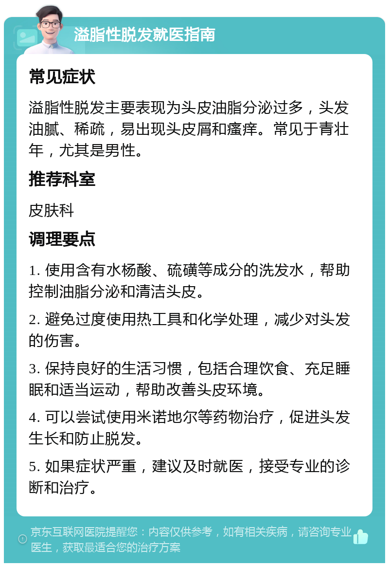 溢脂性脱发就医指南 常见症状 溢脂性脱发主要表现为头皮油脂分泌过多，头发油腻、稀疏，易出现头皮屑和瘙痒。常见于青壮年，尤其是男性。 推荐科室 皮肤科 调理要点 1. 使用含有水杨酸、硫磺等成分的洗发水，帮助控制油脂分泌和清洁头皮。 2. 避免过度使用热工具和化学处理，减少对头发的伤害。 3. 保持良好的生活习惯，包括合理饮食、充足睡眠和适当运动，帮助改善头皮环境。 4. 可以尝试使用米诺地尔等药物治疗，促进头发生长和防止脱发。 5. 如果症状严重，建议及时就医，接受专业的诊断和治疗。