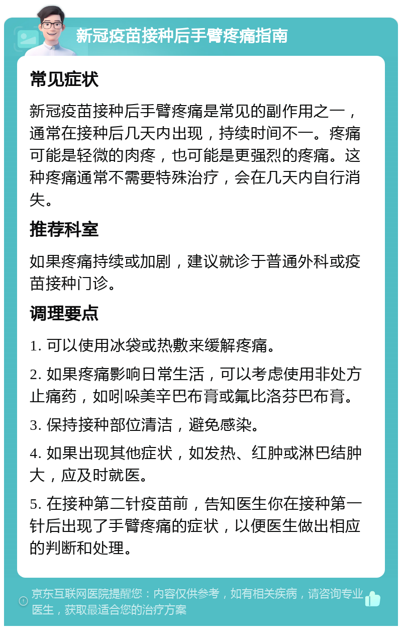 新冠疫苗接种后手臂疼痛指南 常见症状 新冠疫苗接种后手臂疼痛是常见的副作用之一，通常在接种后几天内出现，持续时间不一。疼痛可能是轻微的肉疼，也可能是更强烈的疼痛。这种疼痛通常不需要特殊治疗，会在几天内自行消失。 推荐科室 如果疼痛持续或加剧，建议就诊于普通外科或疫苗接种门诊。 调理要点 1. 可以使用冰袋或热敷来缓解疼痛。 2. 如果疼痛影响日常生活，可以考虑使用非处方止痛药，如吲哚美辛巴布膏或氟比洛芬巴布膏。 3. 保持接种部位清洁，避免感染。 4. 如果出现其他症状，如发热、红肿或淋巴结肿大，应及时就医。 5. 在接种第二针疫苗前，告知医生你在接种第一针后出现了手臂疼痛的症状，以便医生做出相应的判断和处理。