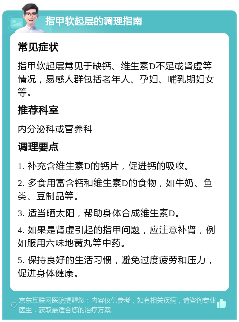 指甲软起层的调理指南 常见症状 指甲软起层常见于缺钙、维生素D不足或肾虚等情况，易感人群包括老年人、孕妇、哺乳期妇女等。 推荐科室 内分泌科或营养科 调理要点 1. 补充含维生素D的钙片，促进钙的吸收。 2. 多食用富含钙和维生素D的食物，如牛奶、鱼类、豆制品等。 3. 适当晒太阳，帮助身体合成维生素D。 4. 如果是肾虚引起的指甲问题，应注意补肾，例如服用六味地黄丸等中药。 5. 保持良好的生活习惯，避免过度疲劳和压力，促进身体健康。