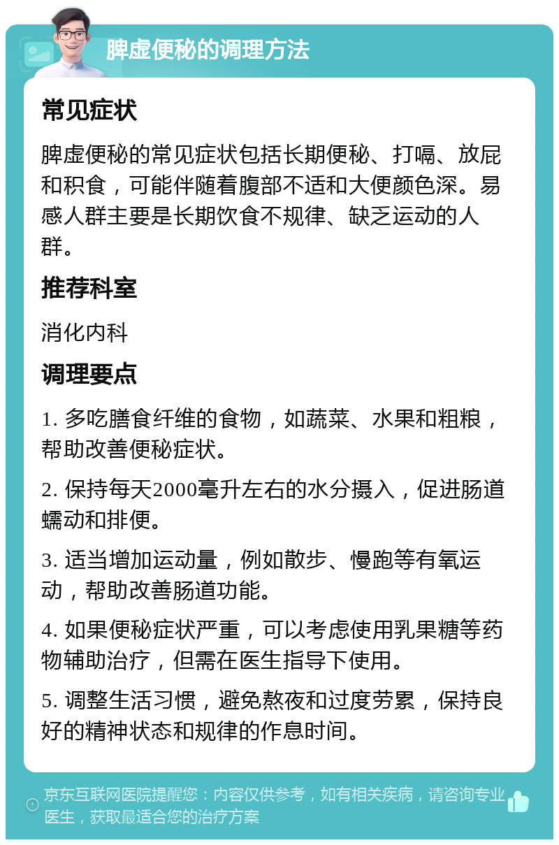 脾虚便秘的调理方法 常见症状 脾虚便秘的常见症状包括长期便秘、打嗝、放屁和积食，可能伴随着腹部不适和大便颜色深。易感人群主要是长期饮食不规律、缺乏运动的人群。 推荐科室 消化内科 调理要点 1. 多吃膳食纤维的食物，如蔬菜、水果和粗粮，帮助改善便秘症状。 2. 保持每天2000毫升左右的水分摄入，促进肠道蠕动和排便。 3. 适当增加运动量，例如散步、慢跑等有氧运动，帮助改善肠道功能。 4. 如果便秘症状严重，可以考虑使用乳果糖等药物辅助治疗，但需在医生指导下使用。 5. 调整生活习惯，避免熬夜和过度劳累，保持良好的精神状态和规律的作息时间。