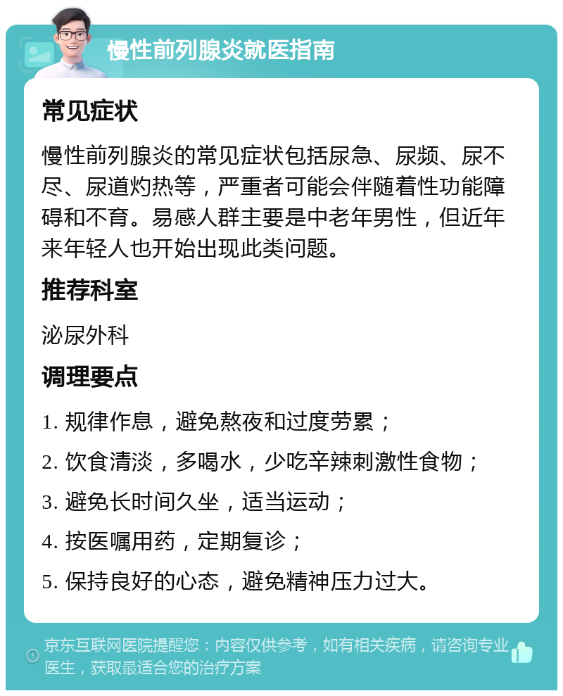 慢性前列腺炎就医指南 常见症状 慢性前列腺炎的常见症状包括尿急、尿频、尿不尽、尿道灼热等，严重者可能会伴随着性功能障碍和不育。易感人群主要是中老年男性，但近年来年轻人也开始出现此类问题。 推荐科室 泌尿外科 调理要点 1. 规律作息，避免熬夜和过度劳累； 2. 饮食清淡，多喝水，少吃辛辣刺激性食物； 3. 避免长时间久坐，适当运动； 4. 按医嘱用药，定期复诊； 5. 保持良好的心态，避免精神压力过大。