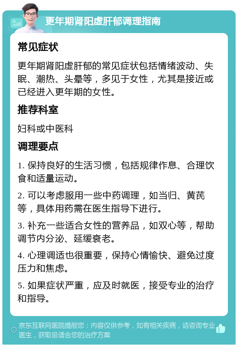 更年期肾阳虚肝郁调理指南 常见症状 更年期肾阳虚肝郁的常见症状包括情绪波动、失眠、潮热、头晕等，多见于女性，尤其是接近或已经进入更年期的女性。 推荐科室 妇科或中医科 调理要点 1. 保持良好的生活习惯，包括规律作息、合理饮食和适量运动。 2. 可以考虑服用一些中药调理，如当归、黄芪等，具体用药需在医生指导下进行。 3. 补充一些适合女性的营养品，如双心等，帮助调节内分泌、延缓衰老。 4. 心理调适也很重要，保持心情愉快、避免过度压力和焦虑。 5. 如果症状严重，应及时就医，接受专业的治疗和指导。