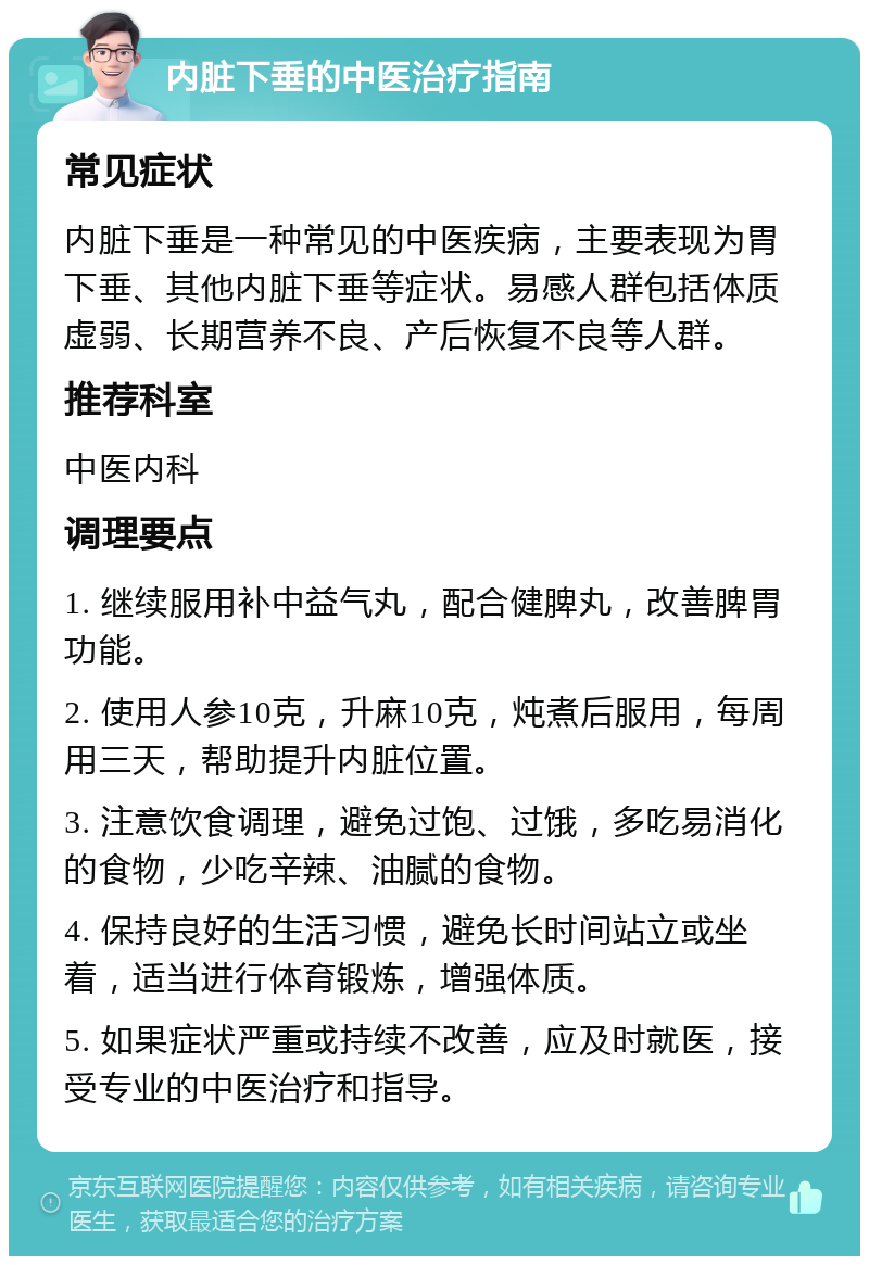 内脏下垂的中医治疗指南 常见症状 内脏下垂是一种常见的中医疾病，主要表现为胃下垂、其他内脏下垂等症状。易感人群包括体质虚弱、长期营养不良、产后恢复不良等人群。 推荐科室 中医内科 调理要点 1. 继续服用补中益气丸，配合健脾丸，改善脾胃功能。 2. 使用人参10克，升麻10克，炖煮后服用，每周用三天，帮助提升内脏位置。 3. 注意饮食调理，避免过饱、过饿，多吃易消化的食物，少吃辛辣、油腻的食物。 4. 保持良好的生活习惯，避免长时间站立或坐着，适当进行体育锻炼，增强体质。 5. 如果症状严重或持续不改善，应及时就医，接受专业的中医治疗和指导。