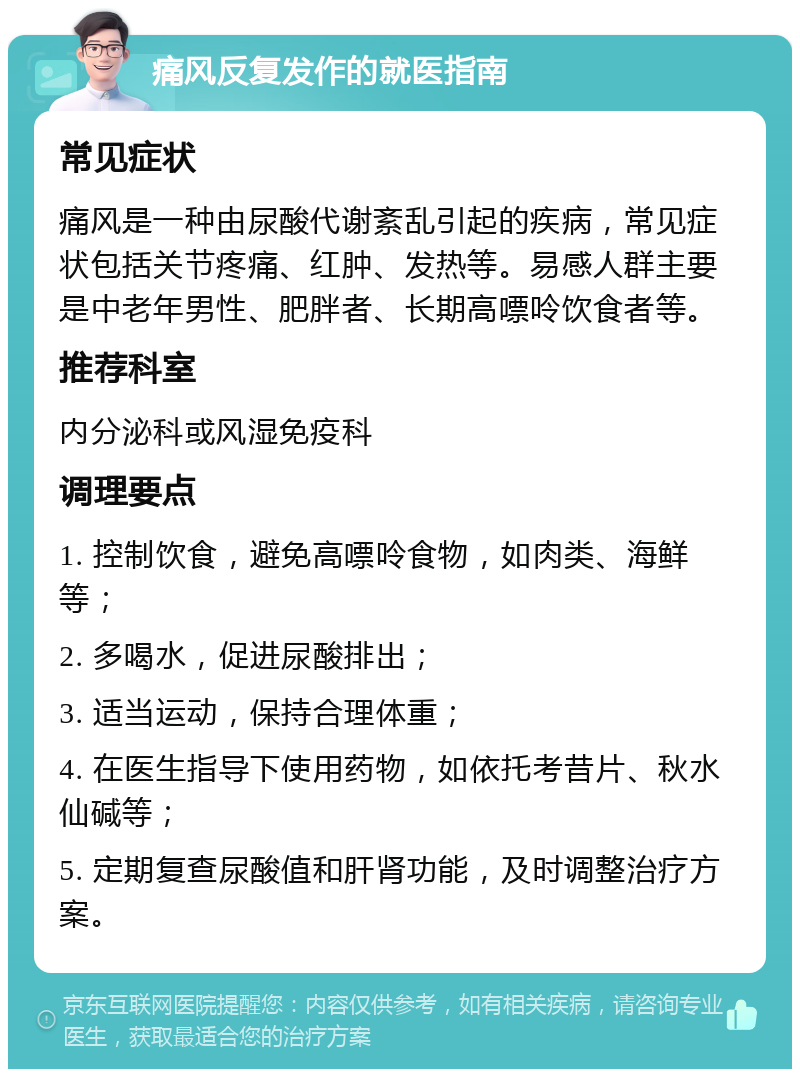 痛风反复发作的就医指南 常见症状 痛风是一种由尿酸代谢紊乱引起的疾病，常见症状包括关节疼痛、红肿、发热等。易感人群主要是中老年男性、肥胖者、长期高嘌呤饮食者等。 推荐科室 内分泌科或风湿免疫科 调理要点 1. 控制饮食，避免高嘌呤食物，如肉类、海鲜等； 2. 多喝水，促进尿酸排出； 3. 适当运动，保持合理体重； 4. 在医生指导下使用药物，如依托考昔片、秋水仙碱等； 5. 定期复查尿酸值和肝肾功能，及时调整治疗方案。