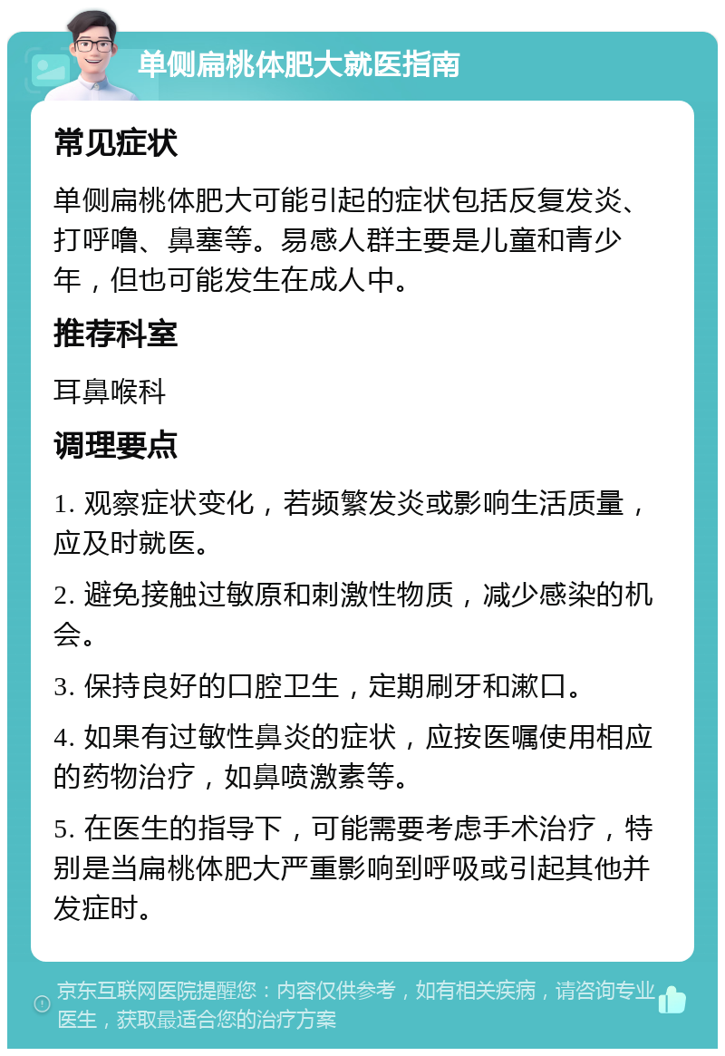 单侧扁桃体肥大就医指南 常见症状 单侧扁桃体肥大可能引起的症状包括反复发炎、打呼噜、鼻塞等。易感人群主要是儿童和青少年，但也可能发生在成人中。 推荐科室 耳鼻喉科 调理要点 1. 观察症状变化，若频繁发炎或影响生活质量，应及时就医。 2. 避免接触过敏原和刺激性物质，减少感染的机会。 3. 保持良好的口腔卫生，定期刷牙和漱口。 4. 如果有过敏性鼻炎的症状，应按医嘱使用相应的药物治疗，如鼻喷激素等。 5. 在医生的指导下，可能需要考虑手术治疗，特别是当扁桃体肥大严重影响到呼吸或引起其他并发症时。