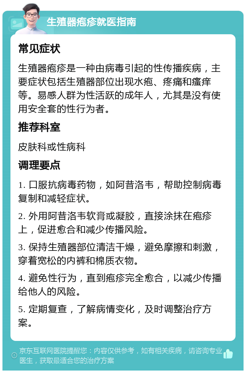 生殖器疱疹就医指南 常见症状 生殖器疱疹是一种由病毒引起的性传播疾病，主要症状包括生殖器部位出现水疱、疼痛和瘙痒等。易感人群为性活跃的成年人，尤其是没有使用安全套的性行为者。 推荐科室 皮肤科或性病科 调理要点 1. 口服抗病毒药物，如阿昔洛韦，帮助控制病毒复制和减轻症状。 2. 外用阿昔洛韦软膏或凝胶，直接涂抹在疱疹上，促进愈合和减少传播风险。 3. 保持生殖器部位清洁干燥，避免摩擦和刺激，穿着宽松的内裤和棉质衣物。 4. 避免性行为，直到疱疹完全愈合，以减少传播给他人的风险。 5. 定期复查，了解病情变化，及时调整治疗方案。