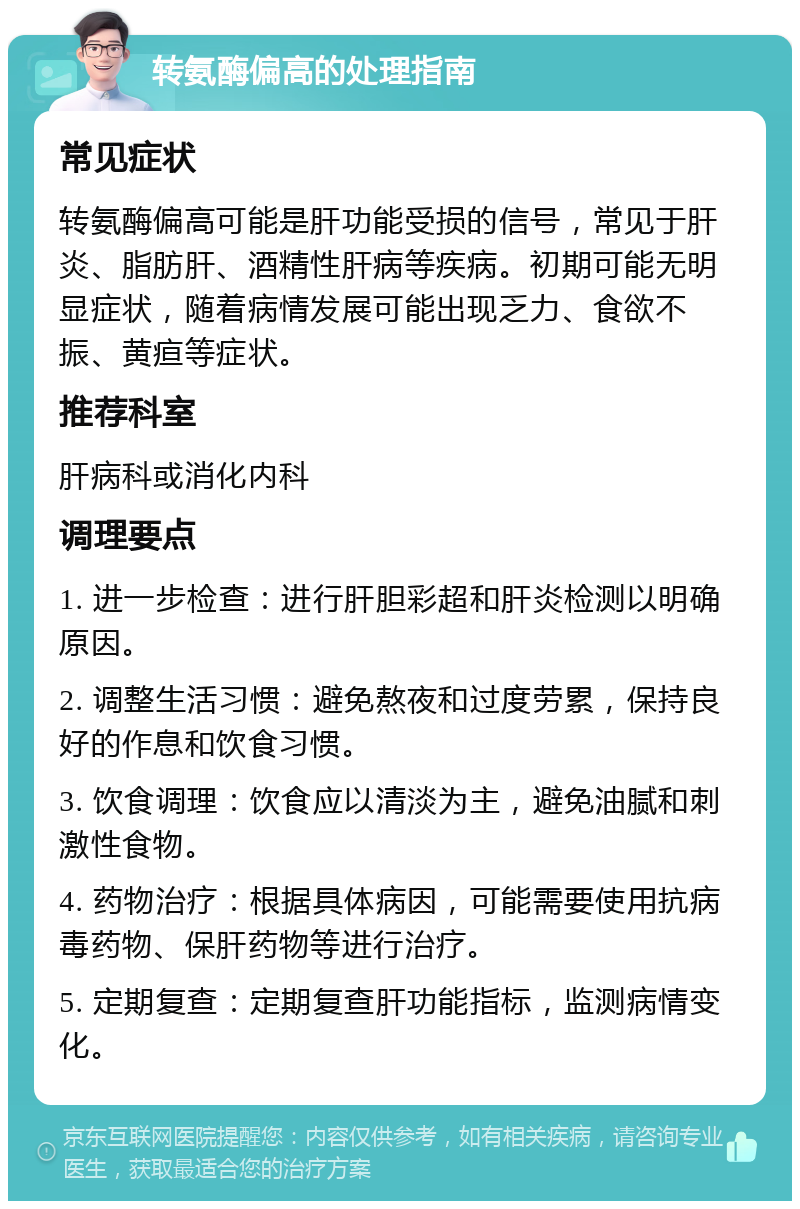 转氨酶偏高的处理指南 常见症状 转氨酶偏高可能是肝功能受损的信号，常见于肝炎、脂肪肝、酒精性肝病等疾病。初期可能无明显症状，随着病情发展可能出现乏力、食欲不振、黄疸等症状。 推荐科室 肝病科或消化内科 调理要点 1. 进一步检查：进行肝胆彩超和肝炎检测以明确原因。 2. 调整生活习惯：避免熬夜和过度劳累，保持良好的作息和饮食习惯。 3. 饮食调理：饮食应以清淡为主，避免油腻和刺激性食物。 4. 药物治疗：根据具体病因，可能需要使用抗病毒药物、保肝药物等进行治疗。 5. 定期复查：定期复查肝功能指标，监测病情变化。