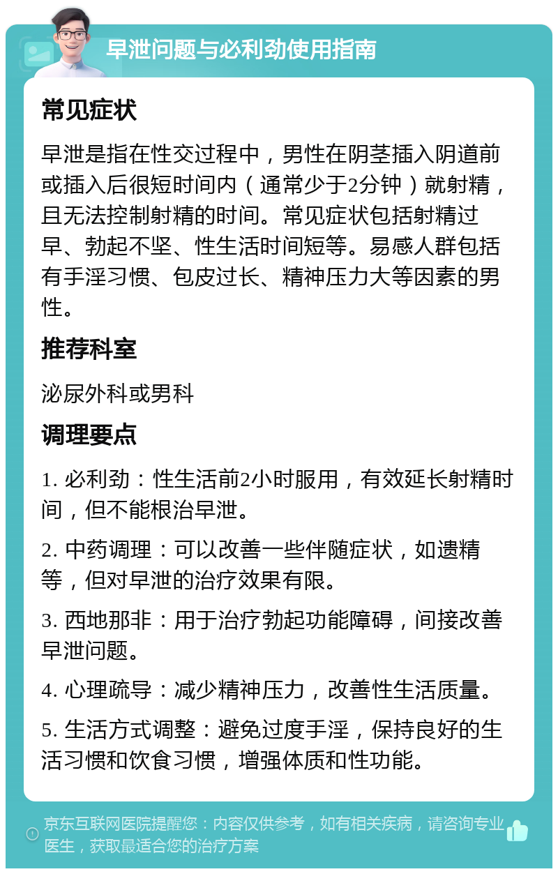 早泄问题与必利劲使用指南 常见症状 早泄是指在性交过程中，男性在阴茎插入阴道前或插入后很短时间内（通常少于2分钟）就射精，且无法控制射精的时间。常见症状包括射精过早、勃起不坚、性生活时间短等。易感人群包括有手淫习惯、包皮过长、精神压力大等因素的男性。 推荐科室 泌尿外科或男科 调理要点 1. 必利劲：性生活前2小时服用，有效延长射精时间，但不能根治早泄。 2. 中药调理：可以改善一些伴随症状，如遗精等，但对早泄的治疗效果有限。 3. 西地那非：用于治疗勃起功能障碍，间接改善早泄问题。 4. 心理疏导：减少精神压力，改善性生活质量。 5. 生活方式调整：避免过度手淫，保持良好的生活习惯和饮食习惯，增强体质和性功能。