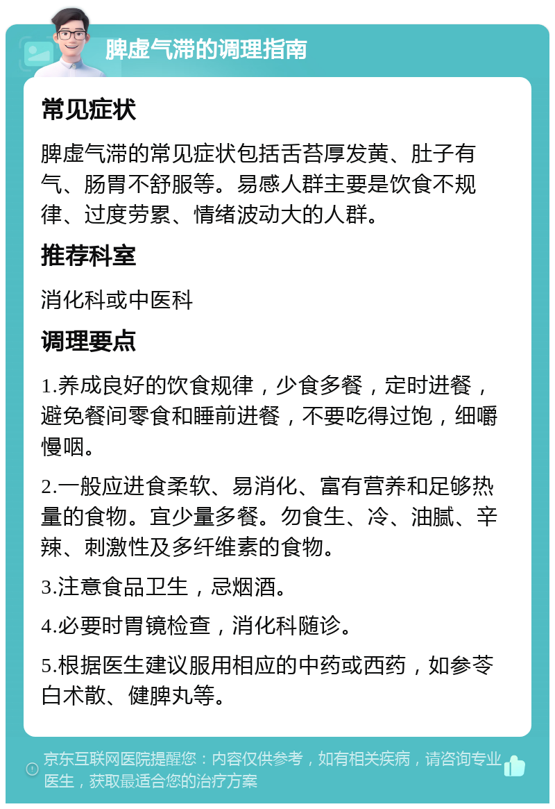 脾虚气滞的调理指南 常见症状 脾虚气滞的常见症状包括舌苔厚发黄、肚子有气、肠胃不舒服等。易感人群主要是饮食不规律、过度劳累、情绪波动大的人群。 推荐科室 消化科或中医科 调理要点 1.养成良好的饮食规律，少食多餐，定时进餐，避免餐间零食和睡前进餐，不要吃得过饱，细嚼慢咽。 2.一般应进食柔软、易消化、富有营养和足够热量的食物。宜少量多餐。勿食生、冷、油腻、辛辣、刺激性及多纤维素的食物。 3.注意食品卫生，忌烟酒。 4.必要时胃镜检查，消化科随诊。 5.根据医生建议服用相应的中药或西药，如参苓白术散、健脾丸等。