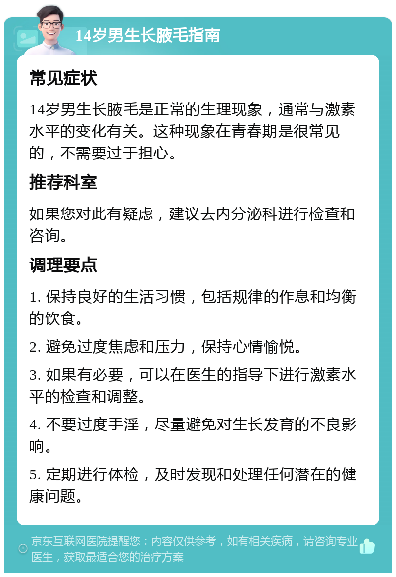 14岁男生长腋毛指南 常见症状 14岁男生长腋毛是正常的生理现象，通常与激素水平的变化有关。这种现象在青春期是很常见的，不需要过于担心。 推荐科室 如果您对此有疑虑，建议去内分泌科进行检查和咨询。 调理要点 1. 保持良好的生活习惯，包括规律的作息和均衡的饮食。 2. 避免过度焦虑和压力，保持心情愉悦。 3. 如果有必要，可以在医生的指导下进行激素水平的检查和调整。 4. 不要过度手淫，尽量避免对生长发育的不良影响。 5. 定期进行体检，及时发现和处理任何潜在的健康问题。