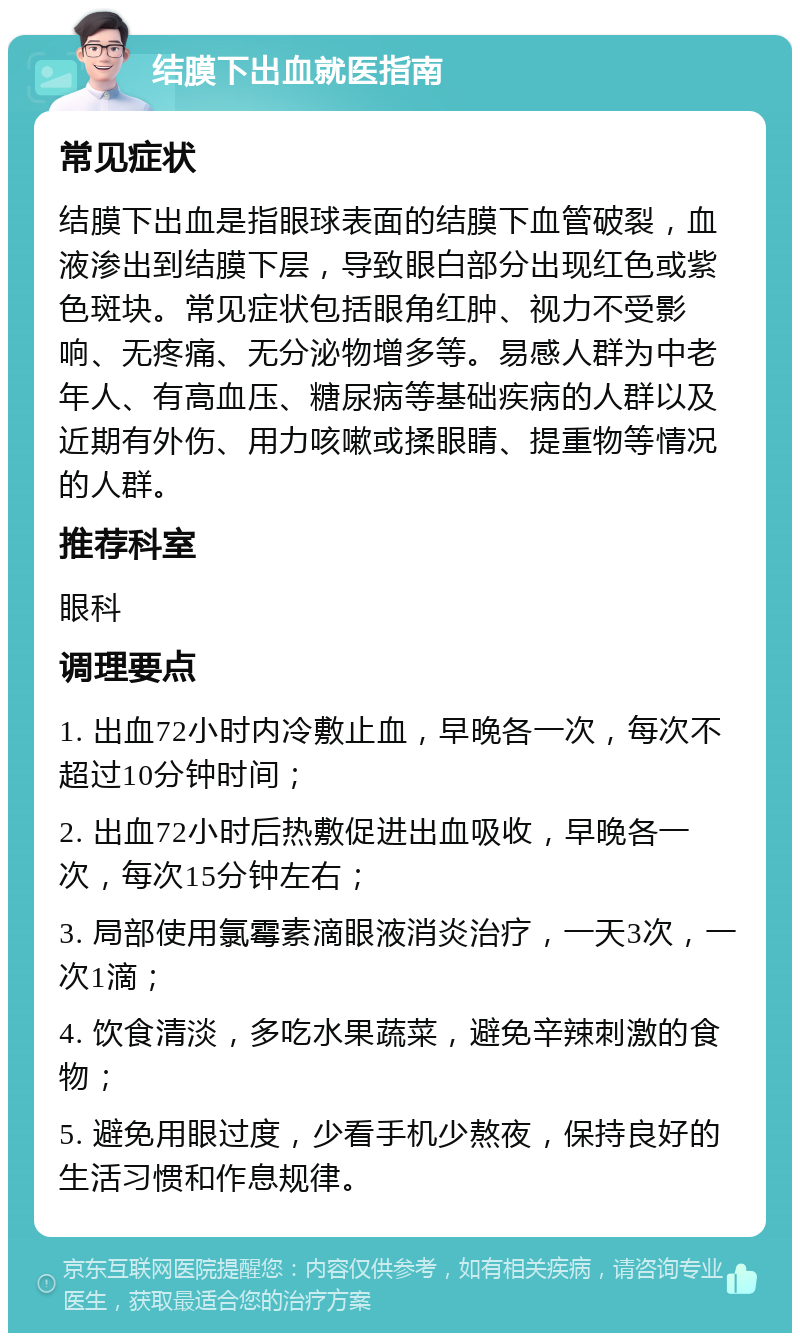 结膜下出血就医指南 常见症状 结膜下出血是指眼球表面的结膜下血管破裂，血液渗出到结膜下层，导致眼白部分出现红色或紫色斑块。常见症状包括眼角红肿、视力不受影响、无疼痛、无分泌物增多等。易感人群为中老年人、有高血压、糖尿病等基础疾病的人群以及近期有外伤、用力咳嗽或揉眼睛、提重物等情况的人群。 推荐科室 眼科 调理要点 1. 出血72小时内冷敷止血，早晚各一次，每次不超过10分钟时间； 2. 出血72小时后热敷促进出血吸收，早晚各一次，每次15分钟左右； 3. 局部使用氯霉素滴眼液消炎治疗，一天3次，一次1滴； 4. 饮食清淡，多吃水果蔬菜，避免辛辣刺激的食物； 5. 避免用眼过度，少看手机少熬夜，保持良好的生活习惯和作息规律。