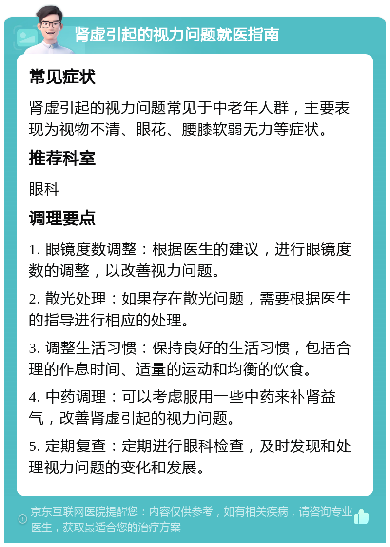 肾虚引起的视力问题就医指南 常见症状 肾虚引起的视力问题常见于中老年人群，主要表现为视物不清、眼花、腰膝软弱无力等症状。 推荐科室 眼科 调理要点 1. 眼镜度数调整：根据医生的建议，进行眼镜度数的调整，以改善视力问题。 2. 散光处理：如果存在散光问题，需要根据医生的指导进行相应的处理。 3. 调整生活习惯：保持良好的生活习惯，包括合理的作息时间、适量的运动和均衡的饮食。 4. 中药调理：可以考虑服用一些中药来补肾益气，改善肾虚引起的视力问题。 5. 定期复查：定期进行眼科检查，及时发现和处理视力问题的变化和发展。