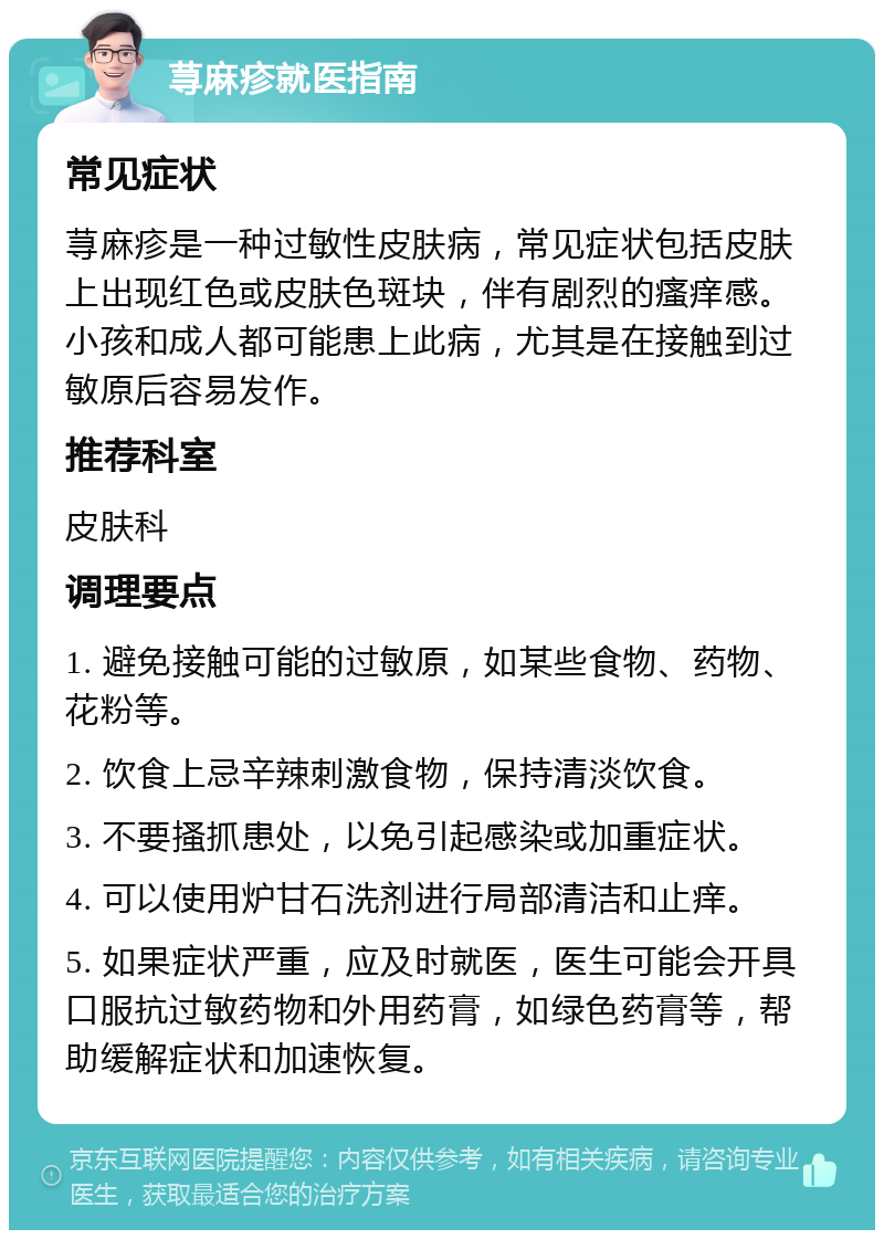 荨麻疹就医指南 常见症状 荨麻疹是一种过敏性皮肤病，常见症状包括皮肤上出现红色或皮肤色斑块，伴有剧烈的瘙痒感。小孩和成人都可能患上此病，尤其是在接触到过敏原后容易发作。 推荐科室 皮肤科 调理要点 1. 避免接触可能的过敏原，如某些食物、药物、花粉等。 2. 饮食上忌辛辣刺激食物，保持清淡饮食。 3. 不要搔抓患处，以免引起感染或加重症状。 4. 可以使用炉甘石洗剂进行局部清洁和止痒。 5. 如果症状严重，应及时就医，医生可能会开具口服抗过敏药物和外用药膏，如绿色药膏等，帮助缓解症状和加速恢复。